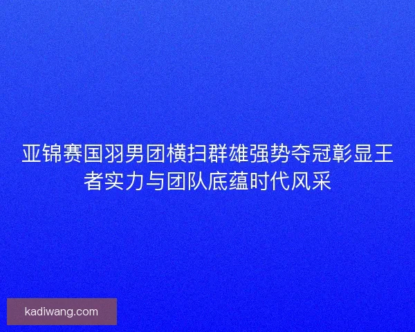 亚锦赛国羽男团横扫群雄强势夺冠彰显王者实力与团队底蕴时代风采